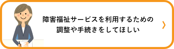 障害福祉サービスを利用する調整や手続きをしてほしい