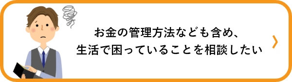 お金の管理方法なども含め、生活で困っていることを相談したい