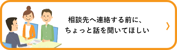 相談先へ連絡する前に、ちょっと話を聞いてほしい